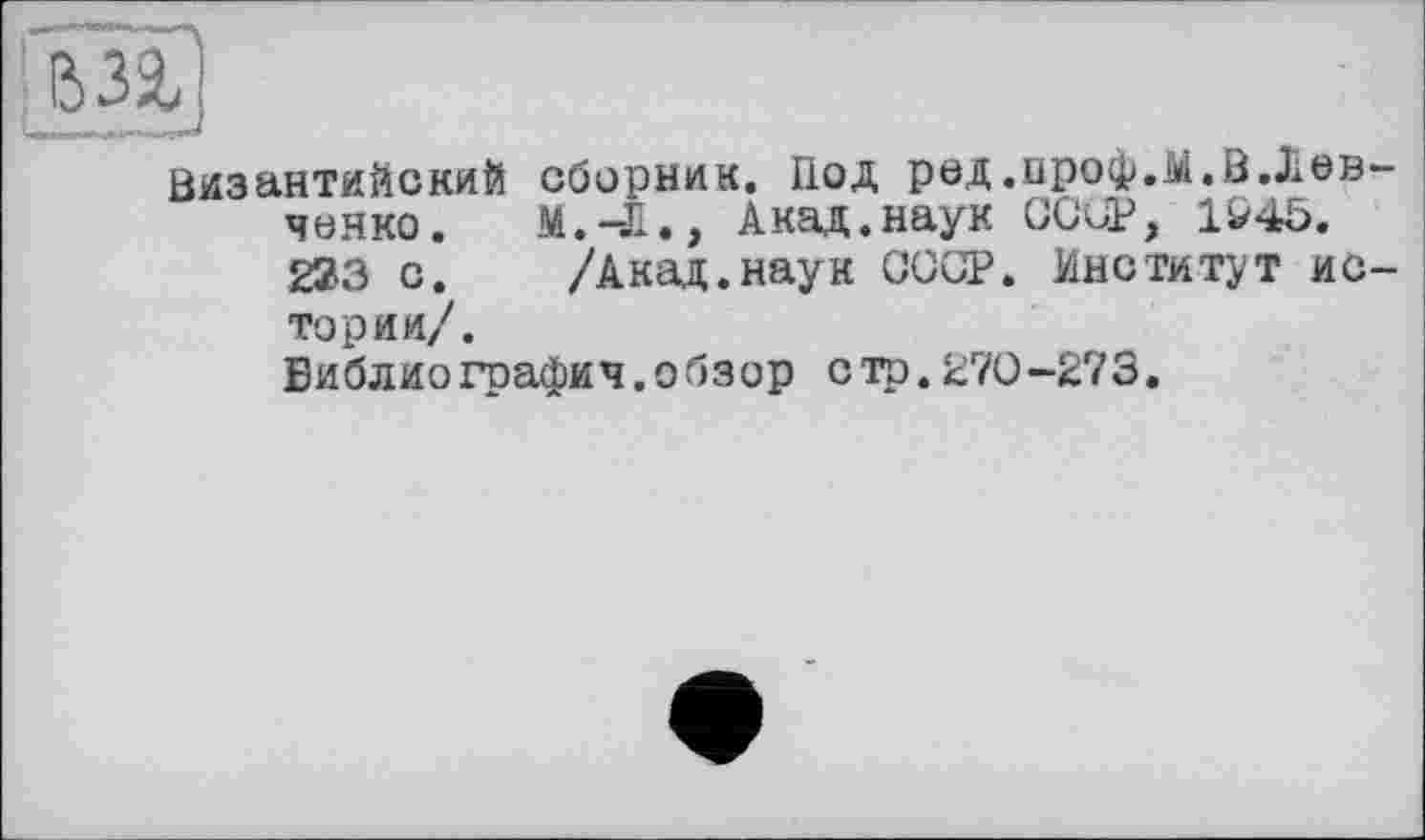 ﻿Византийский сборник. Под ред.проф.лі.В.Левченко. М.-Л., Акад.наук COUP, 1&45. 233 с. /Акад.наук СССР. Институт истории/. Библиография.обзор стр.270-273.